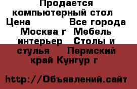 Продается компьютерный стол › Цена ­ 2 000 - Все города, Москва г. Мебель, интерьер » Столы и стулья   . Пермский край,Кунгур г.